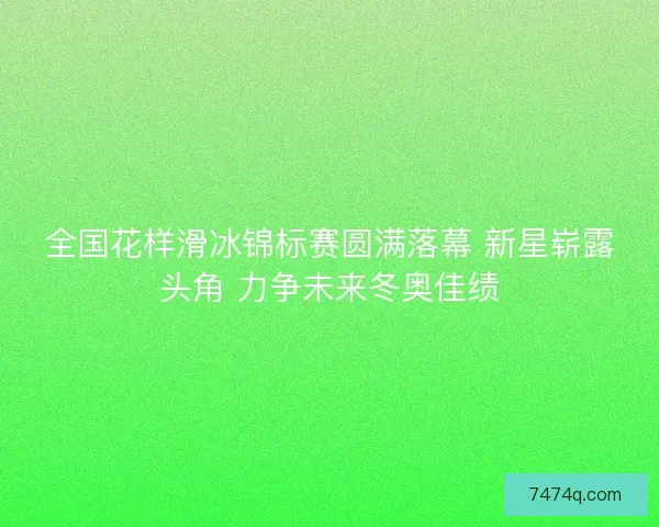 全国花样滑冰锦标赛圆满落幕 新星崭露头角 力争未来冬奥佳绩
