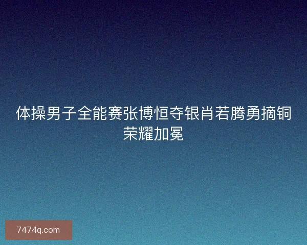 体操男子全能赛张博恒夺银肖若腾勇摘铜荣耀加冕