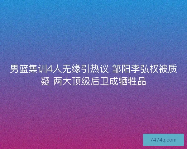 男篮集训4人无缘引热议 邹阳李弘权被质疑 两大顶级后卫成牺牲品