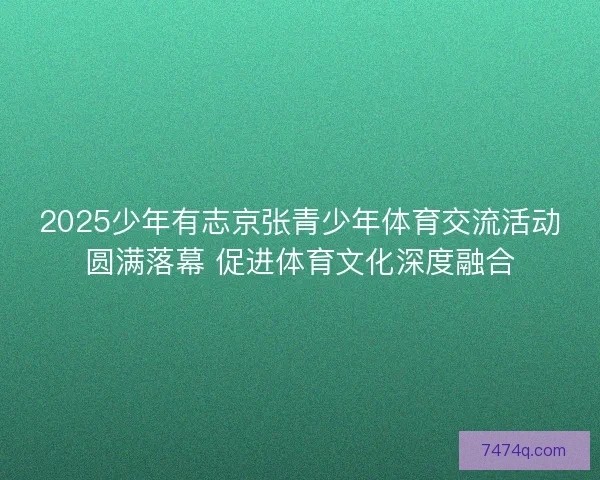 2025少年有志京张青少年体育交流活动圆满落幕 促进体育文化深度融合