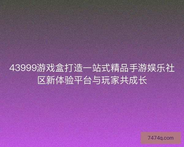 43999游戏盒打造一站式精品手游娱乐社区新体验平台与玩家共成长