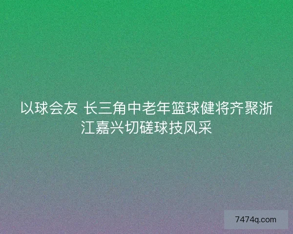 以球会友 长三角中老年篮球健将齐聚浙江嘉兴切磋球技风采