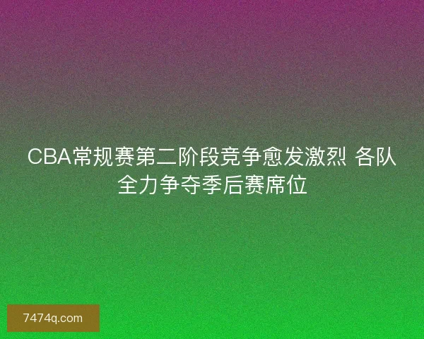 CBA常规赛第二阶段竞争愈发激烈 各队全力争夺季后赛席位