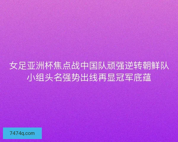 女足亚洲杯焦点战中国队顽强逆转朝鲜队小组头名强势出线再显冠军底蕴