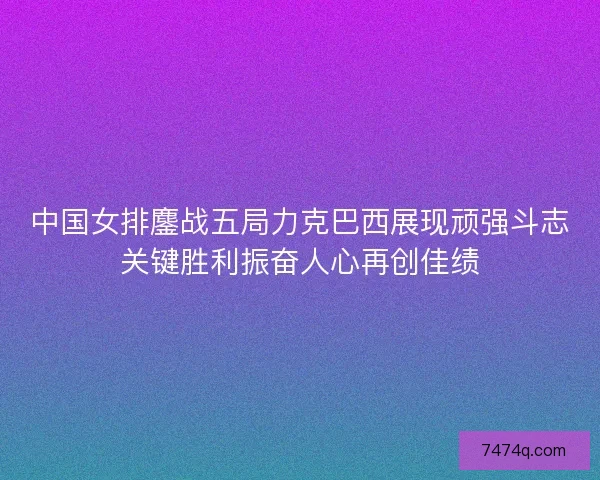 中国女排鏖战五局力克巴西展现顽强斗志关键胜利振奋人心再创佳绩