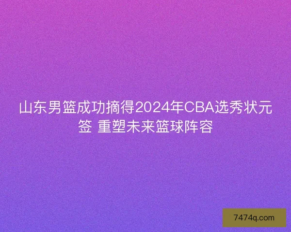 山东男篮成功摘得2024年CBA选秀状元签 重塑未来篮球阵容